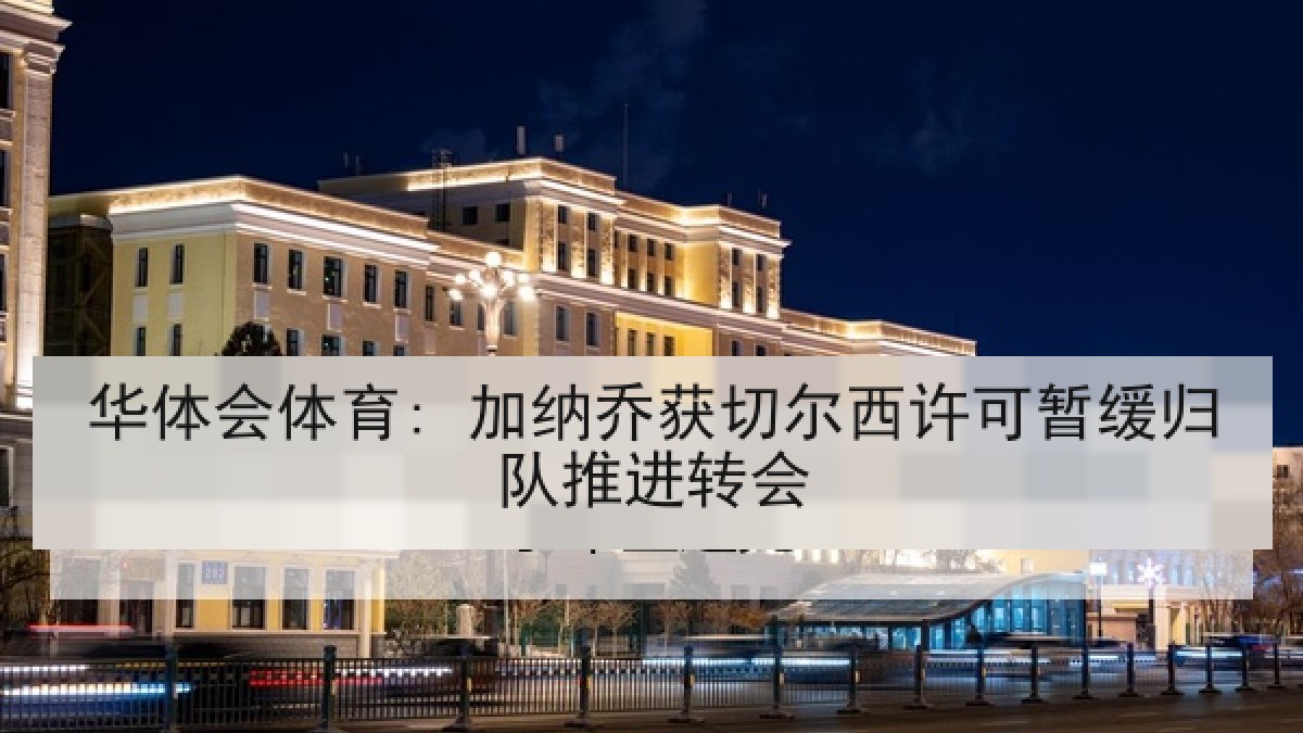 华体会体育: 加纳乔获切尔西许可暂缓归队推进转会