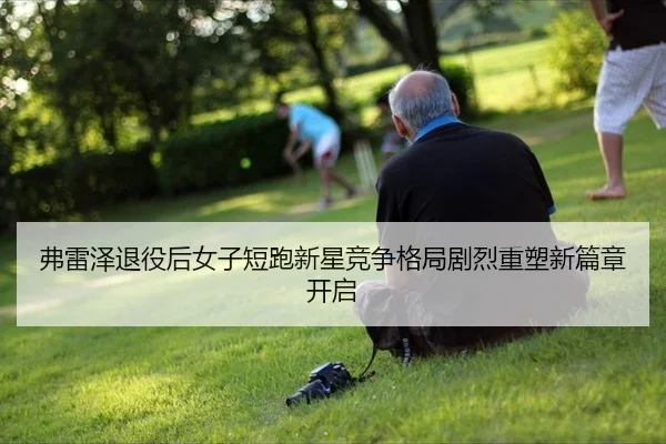 弗雷泽退役后女子短跑新星竞争格局剧烈重塑新篇章开启